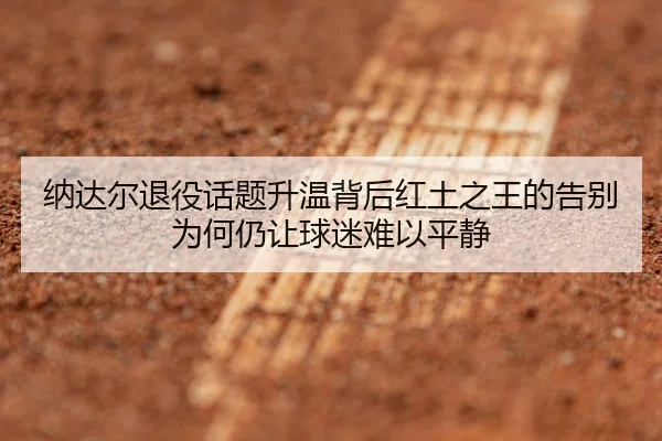 纳达尔退役话题升温背后红土之王的告别为何仍让球迷难以平静